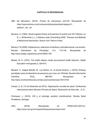 66
CAPÍTULO VI REFERENCIAS
ABC del laboratorio, (2016). Prueba de anticuerpos anti-VIH. Recuperado de
https://www.edimeco.com/component/phocadownload/category/1-
publico?...de...vih
Bandura, A. (1994). Social cognitive theory and exercise of control over HIV infection, en
R. J. DiClemente y J. L.Peterson (eds.),Preventing AIDS: Theories and Methods
of Behavioral Intervention. Nueva York: Plenum Press.
Barrera, F & (2009). Adolescencia, relaciones románticas y actividad sexual: una revisión.
Revista Colombiana de Psicología, (11), 115-134. Recuperado de
http://www.redalyc.org/articulo.oa?id=80401109
Becker, M. H. (1974). The health believe model and personal health behavior, Health
Education monographs,2, 324-473.
Bestard, C., Isalgué Marsillí, M., Loo Muñoz, N., & Acosta Sardina, J. (2018). Enfoque
psicológico para el tratamiento de personas que viven con VIH/sida. Revista Información
Científica, 97(3), 660-670. Recuperado de
http://www.revinfcientifica.sld.cu/index.php/ric/article/view/1931/3753
Campo, C. B. (12 de Diciembre de 2012). Organización mundial de salud: Conferencia
Internacional sobre Atención Primaria de Salud. Declaración de Alma-Ata. , 6-12.
Chanqueo, L. (2018). VIH y el abordaje sanitario interdisciplinar. Revista Salud
Portaleana. Santiago
CDC. (2018). Recuperado de WWW.CDC.GOV.CL:
https://www.cdc.gov/hiv/spanish/basics/transmission.html
 