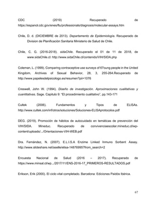 67
CDC (2019) Recuperado de
https://espanol.cdc.gov/enes/flu/professionals/diagnosis/molecular-assays.htm
Chile, D. d. (DICIEMBRE de 2013). Departamento de Epidemiología. Recuperado de
Division de Planificación Sanitaria Ministerio de Salud de Chile.
Chile, C. G. (2016-2018). sidaChile. Recuperado el 01 de 11 de 2018, de
www.sidaChile.cl: http://www.sidaChile.cl/contenido/VIH/SIDA.php
Coleman, L. (1999). Comparing contraceptive use surveys of 67oung people in the United
Kingdom, Archives of Sexual Behavior, 28, 3, 255-264.Recuperado de
http://www.papelesdelpsicologo.es/resumen?pii=1076
Creswell, John W. (1994). Diseño de investigación. Aproximaciones cualitativas y
cuantitativas. Sage. Capitulo 9: “El procedimiento cualitativo”, pp.143-171
Cultek (2006). Fundamentos y Tipos de ELISAs.
http://www.cultek.com/inf/otros/soluciones/Soluciones-ELISAprotocolos.pdf
DEG. (2019). Promoción de hábitos de autocuidado en temáticas de prevención del
VIH/SIDA. Mineduc. Recuperado de convivenciaescolar.mineduc.cl/wp-
content/uploads/.../Orientaciones-VIH-WEB.pdf
Dra. Fernández, N. (2007). E.L.I.S.A Enzime Linked Inmuno Sorbent Assay.
http://www.slideshare.net/aselle/elisa-14876995?from_search=2
Encuesta Nacional de Salud (2016 – 2017). Recuperado de
https://www.minsal.cl/wp.../2017/11/ENS-2016-17_PRIMEROS-RESULTADOS.pdf
Erikson, Erik (2000). El ciclo vital completado. Barcelona: Ediciones Paidós Ibérica.
 
