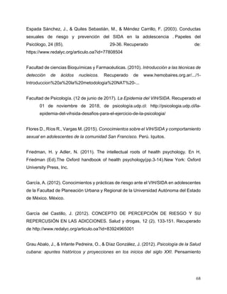 68
Espada Sánchez, J., & Quiles Sebastián, M., & Méndez Carrillo, F. (2003). Conductas
sexuales de riesgo y prevención del SIDA en la adolescencia . Papeles del
Psicólogo, 24 (85), 29-36. Recuperado de:
https://www.redalyc.org/articulo.oa?id=77808504
Facultad de ciencias Bioquímicas y Farmacéuticas. (2010). Introducción a las técnicas de
detección de ácidos nucleicos. Recuperado de www.hemobaires.org.ar/.../1-
Introduccion%20a%20la%20metodologia%20NAT%20-...
Facultad de Psicología. (12 de junio de 2017). La Epidemia del VIH/SIDA. Recuperado el
01 de noviembre de 2018, de psicología.udp.cl: http://psicologia.udp.cl/la-
epidemia-del-vihsida-desafios-para-el-ejercicio-de-la-psicologia/
Flores D., Ríos R., Vargas M. (2015). Conocimientos sobre el VIH/SIDA y comportamiento
sexual en adolescentes de la comunidad San Francisco. Perú. Iquitos.
Friedman, H. y Adler, N. (2011). The intellectual roots of health psychology. En H,
Friedman (Ed).The Oxford handbook of health psychology(pp.3-14).New York: Oxford
University Press, Inc.
García, A. (2012). Conocimientos y prácticas de riesgo ante el VIH/SIDA en adolescentes
de la Facultad de Planeación Urbana y Regional de la Universidad Autónoma del Estado
de México. México.
García del Castillo, J. (2012). CONCEPTO DE PERCEPCIÓN DE RIESGO Y SU
REPERCUSIÓN EN LAS ADICCIONES. Salud y drogas, 12 (2), 133-151. Recuperado
de http://www.redalyc.org/articulo.oa?id=83924965001
Grau Abalo, J., & Infante Pedreira, O., & Díaz González, J. (2012). Psicología de la Salud
cubana: apuntes históricos y proyecciones en los inicios del siglo XXI. Pensamiento
 