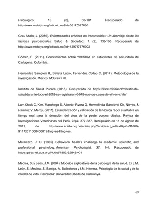 69
Psicológico, 10 (2), 83-101. Recuperado de
http://www.redalyc.org/articulo.oa?id=80125017008
Grau Abalo, J. (2016). Enfermedades crónicas no transmisibles: Un abordaje desde los
factores psicosociales. Salud & Sociedad, 7 (2), 138-166. Recuperado de
http://www.redalyc.org/articulo.oa?id=439747576002
Gómez, E. (2011). Conocimientos sobre VIH/SIDA en estudiantes de secundaria de
Cartagena. Colombia.
Hernández Sampieri R,. Batista Lucio, Fernandéz Collao C. (2014). Metodología de la
investigación. México: McGraw Hill.
Instituto de Salud Pública (2018). Recuperado de https://www.minsal.cl/ministro-de-
salud-durante-todo-el-2018-se-registraron-6-948-nuevos-casos-de-vih-en-chile/
Lam Chiok C, Kim, Manchego S, Alberto, Rivera G, Hermelinda, Sandoval Ch, Nieves, &
Ramírez V, Mercy. (2011). Estandarización y validación de la técnica rt-pcr cualitativa en
tiempo real para la detección del virus de la peste porcina clásica. Revista de
Investigaciones Veterinarias del Perú, 22(4), 377-387. Recuperado en 11 de agosto de
2019, de http://www.scielo.org.pe/scielo.php?script=sci_arttext&pid=S1609-
91172011000400012&lng=es&tlng=es.
Matarazzo, J. D. (1982). Behavioral health’s challenge to academic, scientific, and
professional psychology. American Psychologist, 37, 1-4. Recuperado de
https://psycnet.apa.org/record/1982-25842-001
Medina, S. y León, J.M. (2004). Modelos explicativos de la psicología de la salud. En J.M.
León, S. Medina, S. Barriga, A. Ballesteros y I.M. Herrera. Psicología de la salud y de la
calidad de vida. Barcelona: Universitat Oberta de Catalunya.
 