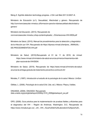 70
Meng Z. Syphilis detection technology progress. J Clin Lab Med 2011;8:2627–8.
Ministerio de Educación (s.f.). Sexualidad, Afectividad y género. Recuperado de
http://convivenciaescolar.mineduc.cl/formacion-para-la-vida/sexualidad-afectividad-y-
genero/
Ministerio de Educación. (2013). Recuperado de
convivenciaescolar.mineduc.cl/wp-content/uploads/.../Orientaciones-VIH-WEB.pdf
Ministerio de Salud, (2010). Manual de procedimientos para la detección y diagnóstico
de la infección por VIH. Recuperado de https://diprece.minsal.cl/wrdprss.../MANUAL-
DE-PROCEDIMIENTOS-VIH.pdf
Ministerio de Salud, (2018).Recuperado el 01 de 11 de 2018, de minsal:
https://www.minsal.cl/ministerio-de-salud-anuncia-primeros-lineamientos-del-
plan-nacional-de-VIH/SIDA/
Ministerio de Salud, (2019). Recuperado de https://www.minsal.cl/ministro-de-salud-
anuncia-la-entrega-gratuita-de-tratamiento-preventivo-contra-el-vih/
Morales, F. (1997). Introducción al estudio de la psicología de la salud. México: UniSon
Oblitas, L. (2006). Psicología de la salud (Vol. 2da. ed.). México: Plaza y Valdes.
ONUSIDA. (2008). ONUSIDA. Recuperado
data.unaids.org/pub/globalreport/2008/jc1510_2008globalreport_es.pdf
OPS. (2008). Guía práctica para la implementación de pruebas fiables y eficientes para
el diagnostico del VIH – Región de Américas. Washington, D.C. Recuperado de
https://www.minsalud.gov.co/...vih/...VIH.../Guia%20de%20Laboratorio%20para%20..
 