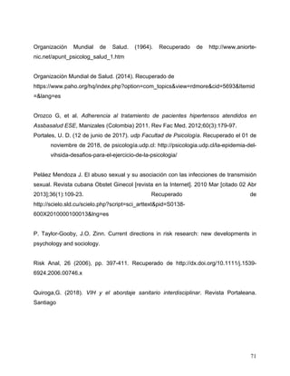 71
Organización Mundial de Salud. (1964). Recuperado de http://www.aniorte-
nic.net/apunt_psicolog_salud_1.htm
Organización Mundial de Salud. (2014). Recuperado de
https://www.paho.org/hq/index.php?option=com_topics&view=rdmore&cid=5693&Itemid
=&lang=es
Orozco G, et al. Adherencia al tratamiento de pacientes hipertensos atendidos en
Assbasalud ESE, Manizales (Colombia) 2011. Rev Fac Med. 2012;60(3):179-97.
Portales, U. D. (12 de junio de 2017). udp Facultad de Psicología. Recuperado el 01 de
noviembre de 2018, de psicología.udp.cl: http://psicologia.udp.cl/la-epidemia-del-
vihsida-desafios-para-el-ejercicio-de-la-psicologia/
Peláez Mendoza J. El abuso sexual y su asociación con las infecciones de transmisión
sexual. Revista cubana Obstet Ginecol [revista en la Internet]. 2010 Mar [citado 02 Abr
2013];36(1):109-23. Recuperado de
http://scielo.sld.cu/scielo.php?script=sci_arttext&pid=S0138-
600X2010000100013&lng=es
P. Taylor-Gooby, J.O. Zinn. Current directions in risk research: new developments in
psychology and sociology.
Risk Anal, 26 (2006), pp. 397-411. Recuperado de http://dx.doi.org/10.1111/j.1539-
6924.2006.00746.x
Quiroga,G. (2018). VIH y el abordaje sanitario interdisciplinar. Revista Portaleana.
Santiago
 