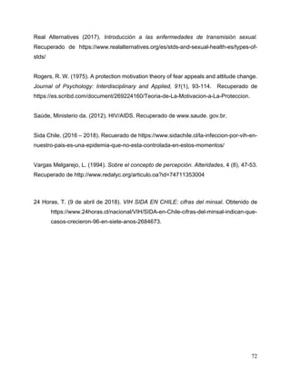 72
Real Alternatives (2017). Introducción a las enfermedades de transmisión sexual.
Recuperado de https://www.realalternatives.org/es/stds-and-sexual-health-es/types-of-
stds/
Rogers, R. W. (1975). A protection motivation theory of fear appeals and attitude change.
Journal of Psychology: Interdisciplinary and Applied, 91(1), 93-114. Recuperado de
https://es.scribd.com/document/269224160/Teoria-de-La-Motivacion-a-La-Proteccion.
Saúde, Ministerio da. (2012). HIV/AIDS. Recuperado de www.saude. gov.br.
Sida Chile. (2016 – 2018). Recuerado de https://www.sidachile.cl/la-infeccion-por-vih-en-
nuestro-pais-es-una-epidemia-que-no-esta-controlada-en-estos-momentos/
Vargas Melgarejo, L. (1994). Sobre el concepto de percepción. Alteridades, 4 (8), 47-53.
Recuperado de http://www.redalyc.org/articulo.oa?id=74711353004
24 Horas, T. (9 de abril de 2018). VIH SIDA EN CHILE: cifras del minsal. Obtenido de
https://www.24horas.cl/nacional/VIH/SIDA-en-Chile-cifras-del-minsal-indican-que-
casos-crecieron-96-en-siete-anos-2684673.
 