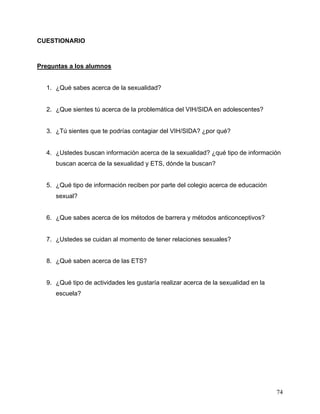 74
CUESTIONARIO
Preguntas a los alumnos
1. ¿Qué sabes acerca de la sexualidad?
2. ¿Que sientes tú acerca de la problemática del VIH/SIDA en adolescentes?
3. ¿Tú sientes que te podrías contagiar del VIH/SIDA? ¿por qué?
4. ¿Ustedes buscan información acerca de la sexualidad? ¿qué tipo de información
buscan acerca de la sexualidad y ETS, dónde la buscan?
5. ¿Qué tipo de información reciben por parte del colegio acerca de educación
sexual?
6. ¿Que sabes acerca de los métodos de barrera y métodos anticonceptivos?
7. ¿Ustedes se cuidan al momento de tener relaciones sexuales?
8. ¿Qué saben acerca de las ETS?
9. ¿Qué tipo de actividades les gustaría realizar acerca de la sexualidad en la
escuela?
 