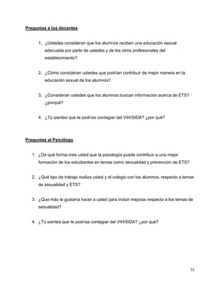 75
Preguntas a los docentes
1. ¿Ustedes consideran que los alumnos reciben una educación sexual
adecuada por parte de ustedes y de los otros profesionales del
establecimiento?
2. ¿Cómo consideran ustedes que podrían contribuir de mejor manera en la
educación sexual de los alumnos?
3. ¿Consideran ustedes que los alumnos buscan información acerca de ETS?
¿porqué?
4. ¿Tú sientes que te podrías contagiar del VIH/SIDA? ¿por qué?
Preguntas al Psicólogo
1. ¿De qué forma cree usted que la psicología puede contribuir a una mejor
formación de los estudiantes en temas como sexualidad y prevención de ETS?
2. ¿Qué tipo de trabajo realiza usted y el colegio con los alumnos, respecto a temas
de sexualidad y ETS?
3. ¿Que más le gustaría hacer a usted para incluir mejoras respecto a los temas de
sexualidad?
4. ¿Tú sientes que te podrías contagiar del VIH/SIDA? ¿por qué?
 