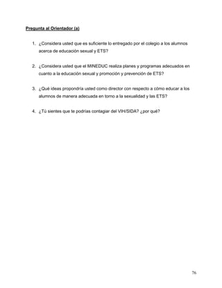 76
Pregunta al Orientador (a)
1. ¿Considera usted que es suficiente lo entregado por el colegio a los alumnos
acerca de educación sexual y ETS?
2. ¿Considera usted que el MINEDUC realiza planes y programas adecuados en
cuanto a la educación sexual y promoción y prevención de ETS?
3. ¿Qué ideas propondría usted como director con respecto a cómo educar a los
alumnos de manera adecuada en torno a la sexualidad y las ETS?
4. ¿Tú sientes que te podrías contagiar del VIH/SIDA? ¿por qué?
 