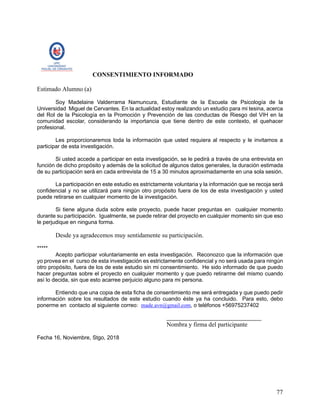 77
CONSENTIMIENTO INFORMADO
Estimado Alumno (a)
Soy Madelaine Valderrama Namuncura, Estudiante de la Escuela de Psicología de la
Universidad Miguel de Cervantes. En la actualidad estoy realizando un estudio para mi tesina, acerca
del Rol de la Psicología en la Promoción y Prevención de las conductas de Riesgo del VIH en la
comunidad escolar, considerando la importancia que tiene dentro de este contexto, el quehacer
profesional.
Les proporcionaremos toda la información que usted requiera al respecto y le invitamos a
participar de esta investigación.
Si usted accede a participar en esta investigación, se le pedirá a través de una entrevista en
función de dicho propósito y además de la solicitud de algunos datos generales, la duración estimada
de su participación será en cada entrevista de 15 a 30 minutos aproximadamente en una sola sesión.
La participación en este estudio es estrictamente voluntaria y la información que se recoja será
confidencial y no se utilizará para ningún otro propósito fuera de los de esta investigación y usted
puede retirarse en cualquier momento de la investigación.
Si tiene alguna duda sobre este proyecto, puede hacer preguntas en cualquier momento
durante su participación. Igualmente, se puede retirar del proyecto en cualquier momento sin que eso
le perjudique en ninguna forma.
Desde ya agradecemos muy sentidamente su participación.
*****
Acepto participar voluntariamente en esta investigación. Reconozco que la información que
yo provea en el curso de esta investigación es estrictamente confidencial y no será usada para ningún
otro propósito, fuera de los de este estudio sin mi consentimiento. He sido informado de que puedo
hacer preguntas sobre el proyecto en cualquier momento y que puedo retirarme del mismo cuando
así lo decida, sin que esto acarree perjuicio alguno para mi persona.
Entiendo que una copia de esta ficha de consentimiento me será entregada y que puedo pedir
información sobre los resultados de este estudio cuando éste ya ha concluido. Para esto, debo
ponerme en contacto al siguiente correo: made.avn@gmail.com, o teléfonos +56975237402
_______________________________
Nombra y firma del participante
Fecha 16, Noviembre, Stgo, 2018
 