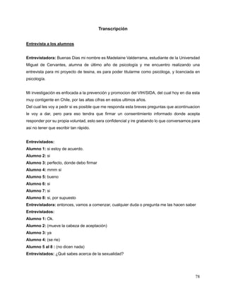 78
Transcripción
Entrevista a los alumnos
Entrevistadora: Buenas Dias mi nombre es Madelaine Valderrama, estudiante de la Universdad
Miguel de Cervantes, alumna de último año de psicología y me encuentro realizando una
entrevista para mi proyecto de tesina, es para poder titularme como psicóloga, y licenciada en
psicología.
Mi investigación es enfocada a la prevención y promocion del VIH/SIDA, del cual hoy en dia esta
muy contigente en Chile, por las altas cifras en estos ultimos años.
Del cual les voy a pedir si es posible que me responda esta breves preguntas que acontinuacion
le voy a dar, pero para eso tendra que firmar un consentimiento informado donde acepta
responder por su propia voluntad, esto sera confidencial y ire grabando lo que conversamos para
asi no tener que escribir tan rápido.
Entrevistados:
Alumno 1: si estoy de acuerdo.
Alumno 2: si
Alumno 3: perfecto, donde debo firmar
Alumno 4: mmm si
Alumno 5: bueno
Alumno 6: si
Alumno 7: si
Alumno 8: si, por supuesto
Entrevistadora: entonces, vamos a comenzar, cualquier duda o pregunta me las hacen saber
Entrevistados:
Alumno 1: Ok.
Alumno 2: (mueve la cabeza de aceptación)
Alumno 3: ya
Alumno 4: (se rie)
Alumno 5 al 8 : (no dicen nada)
Entrevistados: ¿Qué sabes acerca de la sexualidad?
 