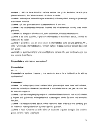 79
Alumno 1: creo que en la sexualidad hay que siempre usar gorrito, el condon, no solo para
prevenir embarazo, sino. Enfermedades, y lo demas es natural.
Alumno 2: Que hay que prevenir cualquier enfermedad, cuidarse para no tener hijos, que es algo
natural entre humanos.
Alumno 3: yo creo que la sexualidad puede ser afectiva al aire, nose.
Alumno 4: me han enseñado como debo cuidarme ante una transmisión sexual y como puedo
prevenirla.
Alumno 5: se de tipos de enfermedades, como se contraen, métodos anticonceptivos.
Alumno 6: se como cuidarme, y prevenir enfermedades de transmisión sexual, ademas de
satisfacer y dar placer.
Alumno 7: que al tener sexo sin tener condón a enfermedades, como las ETS, gonorrea, VIH,
sifilis y un sinfín de enfermedades más. Tambien el placer de dos personas al contacto de genital
con genital.
Alumno 8: se que si quiero tener una sexualidad sana siempre debo usar condón y hacerlo con
una persona de confianza.
Entrevistadora: algo mas que quieras decir?
Entrevistados:
no…no
Entrevistadora: siguiente pregunta, ¿ que sientes tu acerca de la problemática del VIH en
adolescentes?
Entrevistado:
Alumno 1: es malo porque por más charlas o cosas que nos hagan saber sobre como cuidarse,
menos se cuidan los adolescentes, piensan que al no cuidarse estaran bien, pero no, cada vez
es mas los contagiados.
Alumno 2: que es arriesgado porque igual es una enfermedad complicada y de mucho cuidado
y respeto, esto igual me da miedo pensar que puedo llegar a tenerlo por tener solo relaciones
sexuales.
Alumno 3: la irresponsabilidad, de sus padres y cercanos de no avisar que usen condon y que
se cuiden que no tengan sexo con la primera persona que vean.
Alumno 4: nose, nunca me han dicho como un estudiante se puede contagiar solo se como
puedo prevenir y como se contagia.
 