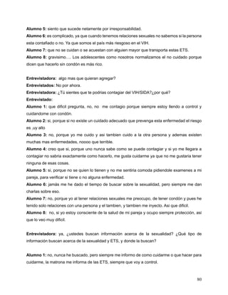 80
Alumno 5: siento que sucede netamente por irresponsabilidad.
Alumno 6: es complicado, ya que cuando tenemos relaciones sexuales no sabemos si la persona
esta contafiado o no. Ya que somos el país más riesgoso en el VIH.
Alumno 7: que no se cuidan o se acuestan con alguien mayor que transporta estas ETS.
Alumno 8: gravisimo…. Los adolescentes como nosotros normalizamos el no cuidado porque
dicen que hacerlo sin condón es más rico.
Entrevistadora: algo mas que quieran agregar?
Entrevistados: No por ahora.
Entrevistadora: ¿Tú sientes que te podrias contagiar del VIH/SIDA?¿por qué?
Entrevistado:
Alumno 1: que dificil pregunta, no, no me contagio porque siempre estoy llendo a control y
cuidandome con condón.
Alumno 2: si, porque si no existe un cuidado adecuado que prevenga esta enfermedad el riesgo
es ,uy alto
Alumno 3: no, porque yo me cuido y asi tambien cuido a la otra persona y ademas existen
muchas mas enfermedades, noooo que terrible.
Alumno 4: creo que si, porque uno nunca sabe como se puede contagiar y si yo me llegara a
contagiar no sabria exactamente como hacerlo, me gusta cuidarme ya que no me gustaria tener
ninguna de esas cosas.
Alumno 5: si, porque no se quien lo tienen y no me sentiria comoda pidiendole examenes a mi
pareja, para verificar si tiene o no alguna enfermedad.
Alumno 6: jamás me he dado el tiempo de buscar sobre la sexualidad, pero siempre me dan
charlas sobre eso.
Alumno 7: no, porque yo al tener relaciones sexuales me preocupo, de tener condón y pues he
tenido solo relaciones con una persona y el tambien, y tambien me inyecto. Asi que dificil.
Alumno 8: no, si yo estoy consciente de la salud de mi pareja y ocupo siempre protección, asi
que lo veo muy dificil.
Entrevistadora: ya, ¿ustedes buscan información acerca de la sexualidad? ¿Qué tipo de
información buscan acerca de la sexualidad y ETS, y donde la buscan?
Alumno 1: no, nunca he buscado, pero siempre me informo de como cuidarme o que hacer para
cuidarme, la matrona me informa de las ETS, siempre que voy a control.
 