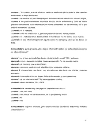 81
Alumno 2: Yo no busco, solo me informo a traves de las charlas que hacen en el liceo de estas
enfermedad, el riesgo es muy alto.
Alumno 3: usualmente no, pero si tengo alguna duda trato de consultarlo con mi madre o amigos.
Alumno 4: me gusta mantenerme informada de todo tipo de enfermedad y como se podria
prevenir, normalmente busco información por internet o me entero por los noticieros y por lo que
me dice mi hermana y cuñada.
Alumno 5: no lo he hecho.
Alumno 6: si no me cuido quizas si, pero con preservativos seria menos probable.
Alumno 7: no , no busco temas de sexualidad, mi mamá cada vez me explica cosas nuevas.
Alumno 8: si, para informarme por si en alguna ocasión me contagio y saber que es, de que se
trata.
Entrevistadora: quinta pregunta, ¿Qué tipo de información reciben por parte del colegio acerca
de educación sexual?
Alumno 1: en el liceo a menudo hay charlas e la transmisión sexual, VIH, y Matronas.
Alumno 2: mmm… cuidados, métodos, riesgos y prevención. No me acuerdo mucho.
Alumno 3: de momento no y no se si hacen.
Alumno 4: como uno puede prevenir y tambien como uno puede cuidarse.
Alumno 5: diversos tipos, nos tienen muy educados con este tema, con charlas y ademas
encuestas.
Alumno 6: información sobre los riesgos de las enfermedades, y como prevenirlas.
Alumno 7: de las enfermedades ETS y las protecciones que hay.
Alumno 8: el uso del condón, VIH y SIDA.
Entrevistadora: han sido muy complejas las preguntas hasta ahora?
Alumno 1: No, para nada
Alumno 2: No, porque son de la actualidad, de lo que pasa hoy en día
Alumno 3:No
Alumno 4: No
Entrevistadora: seguimos entonces, ¿Qué saben acerca de los métodos de barrera y métodos
anticonceptivos?
 