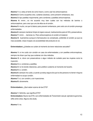 82
Alumno 1: si, estoy al tanto de como hacer y como usar los anticonceptivos
Alumno 2: Como ocuparlos creo, cuidarse (dudosa), como prevenir embarazos, eso.
Alumno 3: tipo pastillas mayormente, pero condones y pastillas anticonceptivas.
Alumno 4: mmm….no me acuerdo muy bien cuales son los métodos de barrera o
anticonceptivos, pero creo que uno de ellos es el condón.
Alumno 5: mucho, se que lo básico para prevenir embarazos, pero solo con el condón prevengo
enfermedades.
Alumno 6: siempre mantener limpio el organo sexual, medicamentos para el VIH y preservativos.
Alumno 7: mmm…. barreras no. Pero anticonceptivos el condón el implanol.
Alumno 8: buenisimos aunque lo farmaceutico es complicado, preferible el condón ya que es
mas accesible. (hace incapie a la accesibilidad del producto en sí)
Entrevistadora: ¿Ustedes se cuidan al momento de tener relaciones sexuales?
Alumno 1: si me cuido con condón en caso de enfermedades y con pastillas anticonceptivas,
siempre me dicen que hay que cuidarse con dos métodos.
Alumno 2: si, obvio con preservativos o algun método de cuidado para las mujeres como la
inyección.
Alumno 3: si, condones y pastillas.
Alumno 4: no he tenido relaciones, pero prefiero cuidarme al momento de hacerlo.
Alumno 5: si, condón.
Alumno 6: siempre me cuido y cuando ya estoy segura de que la otra persona no tienen ninguna
enfermedad no ocupo condón.
Alumno 7: si, con condón y con inyecciones.
Alumno 8: obviamente.
Entrevistadora: ¿Qué saben acerca de las ETS?
Alumno 1: Señorita, que significa ETS?
Entrevistadora: Bueno las ETS, son enfermedades de Transmisión sexual, ejemplo la gonorrea,
sifilis entre otras. Alguna otra duda.
Alumno 1: no.
 