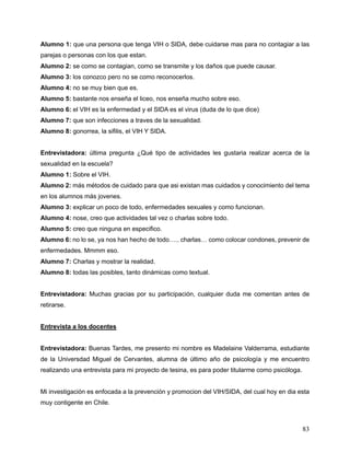 83
Alumno 1: que una persona que tenga VIH o SIDA, debe cuidarse mas para no contagiar a las
parejas o personas con los que estan.
Alumno 2: se como se contagian, como se transmite y los daños que puede causar.
Alumno 3: los conozco pero no se como reconocerlos.
Alumno 4: no se muy bien que es.
Alumno 5: bastante nos enseña el liceo, nos enseña mucho sobre eso.
Alumno 6: el VIH es la enfermedad y el SIDA es el virus (duda de lo que dice)
Alumno 7: que son infecciones a traves de la sexualidad.
Alumno 8: gonorrea, la sifilis, el VIH Y SIDA.
Entrevistadora: última pregunta ¿Qué tipo de actividades les gustaria realizar acerca de la
sexualidad en la escuela?
Alumno 1: Sobre el VIH.
Alumno 2: más métodos de cuidado para que asi existan mas cuidados y conocimiento del tema
en los alumnos más jovenes.
Alumno 3: explicar un poco de todo, enfermedades sexuales y como funcionan.
Alumno 4: nose, creo que actividades tal vez o charlas sobre todo.
Alumno 5: creo que ninguna en especifico.
Alumno 6: no lo se, ya nos han hecho de todo….. charlas… como colocar condones, prevenir de
enfermedades. Mmmm eso.
Alumno 7: Charlas y mostrar la realidad.
Alumno 8: todas las posibles, tanto dinámicas como textual.
Entrevistadora: Muchas gracias por su participación, cualquier duda me comentan antes de
retirarse.
Entrevista a los docentes
Entrevistadora: Buenas Tardes, me presento mi nombre es Madelaine Valderrama, estudiante
de la Universdad Miguel de Cervantes, alumna de último año de psicología y me encuentro
realizando una entrevista para mi proyecto de tesina, es para poder titularme como psicóloga.
Mi investigación es enfocada a la prevención y promocion del VIH/SIDA, del cual hoy en dia esta
muy contigente en Chile.
 