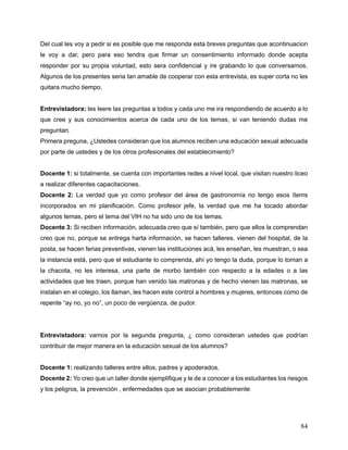 84
Del cual les voy a pedir si es posible que me responda esta breves preguntas que acontinuacion
le voy a dar, pero para eso tendra que firmar un consentimiento informado donde acepta
responder por su propia voluntad, esto sera confidencial y ire grabando lo que conversamos.
Algunos de los presentes seria tan amable de cooperar con esta entrevista, es super corta no les
quitara mucho tiempo.
Entrevistadora: les leere las preguntas a todos y cada uno me ira respondiendo de acuerdo a lo
que cree y sus conocimientos acerca de cada uno de los temas, si van teniendo dudas me
preguntan.
Primera preguna, ¿Ustedes consideran que los alumnos reciben una educación sexual adecuada
por parte de ustedes y de los otros profesionales del establecimiento?
Docente 1: si totalmente, se cuenta con importantes redes a nivel local, que visitan nuestro liceo
a realizar diferentes capacitaciones.
Docente 2: La verdad que yo como profesor del área de gastronomía no tengo esos ítems
incorporados en mi planificación. Como profesor jefe, la verdad que me ha tocado abordar
algunos temas, pero el tema del VIH no ha sido uno de los temas.
Docente 3: Si reciben información, adecuada creo que sí también, pero que ellos la comprendan
creo que no, porque se entrega harta información, se hacen talleres, vienen del hospital, de la
posta, se hacen ferias preventivas, vienen las instituciones acá, les enseñan, les muestran, o sea
la instancia está, pero que el estudiante lo comprenda, ahí yo tengo la duda, porque lo toman a
la chacota, no les interesa, una parte de morbo también con respecto a la edades o a las
actividades que les traen, porque han venido las matronas y de hecho vienen las matronas, se
instalan en el colegio, los llaman, les hacen este control a hombres y mujeres, entonces como de
repente “ay no, yo no”, un poco de vergüenza, de pudor.
Entrevistadora: vamos por la segunda pregunta, ¿ como consideran ustedes que podrían
contribuir de mejor manera en la educación sexual de los alumnos?
Docente 1: realizando talleres entre ellos, padres y apoderados.
Docente 2: Yo creo que un taller donde ejemplifique y le de a conocer a los estudiantes los riesgos
y los peligros, la prevención , enfermedades que se asocian probablemente
 