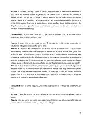 85
Docente 3: Difícil encuentro yo, desde la postura, desde mi área yo hago turismo, entonces es
difícil hacer una intervención que tenga relación a lo que tú haces, ya sería en una orientación,
consejo de curso, por ahí, pero yo desde mi postura personal, no creo ser experta para poder uno
enseñar. Ahora, sí te capacitan y entregan material , ahí es distinta la situación, porque en el
fondo ahí tú podrías llevar una a veces clases, entre comillas, donde podrías orientar a los
chiquillos más hacia lo que ellos están viviendo, pero no a lo que uno les quiere enseñar, de lo
que ellos están experimentando.
Entrevistadora: alguna duda hasta ahora? ¿consideran ustedes que los alumnos buscan
información acerca de las ETS?¿por qué?
Docente 1: si, en mi grupo de curso que son 15 alumnos, de hecho hemos conversado, los
estudiantes si hoy esta preocupados por el tema.
Docente 2: La verdad desconozco si los estudiantes buscan esa información. Lo que siempre
pienso es que los estudiantes cuando empiezan a tener una actividad sexual , creo que a partir
de los 14 años, algunos antes, cuando ya empiezan con su vida sexual yo creo que ellos
empiezan a preguntar antes. Es difícil que tengan el tiempo y a lo mejor quizás la necesidad de
aprender un poco más. Evidentemente que hay algunos módulos o ramos que tienen algunos
colegas que sí evidentemente tienen que hacer sus planificaciones en base a esta información.
Docente 3: Que el estudiante busque información, yo creo que no, o por la iniciativa propia yo
creo que no, tal vez la dinámica de los que yo atiendo al menos, si les llega información y tú los
motivas “oye, busquémosles información de esto, sí”. Pero por sí solos no los veo buscando,
aparte como te digo, acá llega la información sola, aquí llega mucha información, entonces,
aunque no la busque va a tener igual acá acceso.
Entrevistadora: y la ultima pregunta, ¿tú sientes que te podrías contagiar del VIH/SIDA?¿por
qué?
Docente 1: no en lo personal no, afortunadamente ya que soy muy cuidadosa y tengo una sola
pareja.
Docente 2: Es que siento que podría sí en algún momento tuviera una relación fuera de mi pareja,
pero en estos momentos no siento que me podría contagiar.
 