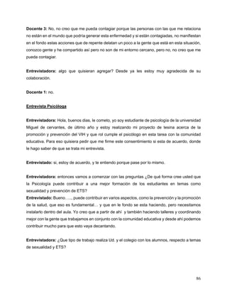 86
Docente 3: No, no creo que me pueda contagiar porque las personas con las que me relaciona
no están en el mundo que podría generar esta enfermedad y si están contagiadas, no manifiestan
en el fondo estas acciones que de repente delatan un poco a la gente que está en esta situación,
conozco gente y he compartido así pero no son de mi entorno cercano, pero no, no creo que me
pueda contagiar.
Entrevistadora: algo que quisieran agregar? Desde ya les estoy muy agradecida de su
colaboración.
Docente 1: no.
Entrevista Psicóloga
Entrevistadora: Hola, buenos dias, le cometo, yo soy estudiante de psicología de la universidad
Miguel de cervantes, de último año y estoy realizando mi proyecto de tesina acerca de la
promoción y prevención del VIH y que rol cumple el psicólogo en esta tarea con la comunidad
educativa. Para eso quisiera pedir que me firme este consentimiento si esta de acuerdo, donde
le hago saber de que se trata mi entrevista.
Entrevistado: si, estoy de acuerdo, y te entiendo porque pase por lo mismo.
Entrevistadora: entonces vamos a comenzar con las preguntas ¿De qué forma cree usted que
la Psicología puede contribuir a una mejor formación de los estudiantes en temas como
sexualidad y prevención de ETS?
Entrevistado: Bueno….., puede contribuir en varios aspectos, como la prevención y la promoción
de la salud, que eso es fundamental… y que en le fondo se esta haciendo, pero necesitamos
instalarlo dentro del aula. Yo creo que a partir de ahí y también haciendo talleres y coordinando
mejor con la gente que trabajamos en conjunto con la comunidad educativa y desde ahí podemos
contribuir mucho para que esto vaya decantando.
Entrevistadora: ¿Que tipo de trabajo realiza Ud. y el colegio con los alumnos, respecto a temas
de sexualidad y ETS?
 