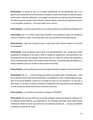 87
Entrevistado: La verdad es que yo no trabajo directamente con los estudiantes, pero si en
general con el equipo de convivencia actual se trabaja de manera coordinada con redes de apoyo,
donde vienen matronas, enfermeras, que trabajan directamente con este tipo de enfermedades.
Son ellos quienes se instalan dentro del aula y realizan talleres, entonces principalmente es como
un rol de gestión, puede ser…como para poder aunar criterios.
Entrevistadora: ¿cuál es el grupo etario con el cual las matronas y los enfermeros trabajan acá?
Entrevistado: De 14 a 18 años, hace la Sra. Elizabeth, solo enseñanza media, acá trabajamos
solo con enseñanza media, no te podría decir si es que se hace en las escuelas básicas
Entrevistadora: ¿Qué más le gustaría hacer a usted para incluir mejoras respecto a los temas
de sexualidad?
Entrevistado: ¿Que me gustaría mas a hacer a mi específicamente?, mm.. quizás tener mayor
posibilidad de instalarse en las aulas y hacer un trabajo de colaboración y de coordinación con
los profesores de aula, que trabajan estos temas, pero a lo mejor de manera mas específica y
darle un énfasis quizás como a una unidad en todas las bases curriculares estén alineadas en un
trabajo especifico para eso. A partir de ahí se podría hacer algo
Entrevistadora: ¿A los profesores acá se les da alguna formación respecto a esto en particular?
Entrevistado: No, no……si bien hay algunas charlas que pueden están orientadas para….pero
por lo general siempre son para los estudiantes. Los profesores, si bien, manejan algunas cosas,
pero no es que se dediquen a hacer en un consejo de curso, en una orientación. Yo creo que, a
partir de ahí, si se hace un trabajo coordinado y colaborativo entre las personas que trabajamos
en esto, podríamos obviamente enfocar el tema de prevención
Entrevistadora: ¿Tú sientes que te podrías contagiar de VIH-SIDA?
Entrevistado: No creo que sienta que me pueda contagiar, porque soy bastante cuidadosa con
los métodos anticonceptivos, uso preservativos, me mantengo informada, tengo pareja actual,
entonces la verdad no siento que podría ser una potencial paciente de…, porque soy bastante
cuidadosa con este tipo de cosas
 