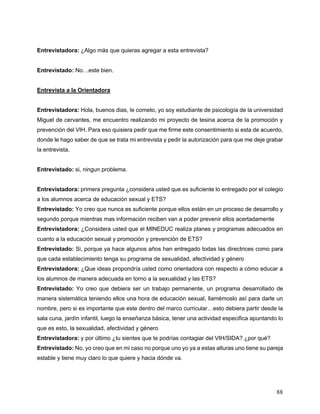 88
Entrevistadora: ¿Algo más que quieras agregar a esta entrevista?
Entrevistado: No…este bien.
Entrevista a la Orientadora
Entrevistadora: Hola, buenos dias, le cometo, yo soy estudiante de psicología de la universidad
Miguel de cervantes, me encuentro realizando mi proyecto de tesina acerca de la promoción y
prevención del VIH. Para eso quisiera pedir que me firme este consentimiento si esta de acuerdo,
donde le hago saber de que se trata mi entrevista y pedir la autorización para que me deje grabar
la entrevista.
Entrevistado: si, ningun problema.
Entrevistadora: primera pregunta ¿considera usted que es suficiente lo entregado por el colegio
a los alumnos acerca de educación sexual y ETS?
Entrevistado: Yo creo que nunca es suficiente porque ellos están en un proceso de desarrollo y
segundo porque mientras mas información reciben van a poder prevenir ellos acertadamente
Entrevistadora: ¿Considera usted que el MINEDUC realiza planes y programas adecuados en
cuanto a la educación sexual y promoción y prevención de ETS?
Entrevistado: Si, porque ya hace algunos años han entregado todas las directrices como para
que cada establecimiento tenga su programa de sexualidad, afectividad y género
Entrevistadora: ¿Que ideas propondría usted como orientadora con respecto a cómo educar a
los alumnos de manera adecuada en torno a la sexualidad y las ETS?
Entrevistado: Yo creo que debiera ser un trabajo permanente, un programa desarrollado de
manera sistemática teniendo ellos una hora de educación sexual, llamémoslo así para darle un
nombre, pero si es importante que este dentro del marco curricular…esto debiera partir desde la
sala cuna, jardín infantil, luego la enseñanza básica, tener una actividad especifica apuntando lo
que es esto, la sexualidad, afectividad y género
Entrevistadora: y por último ¿tu sientes que te podrías contagiar del VIH/SIDA? ¿por qué?
Entrevistado: No, yo creo que en mi caso no porque uno yo ya a estas alturas uno tiene su pareja
estable y tiene muy claro lo que quiere y hacia dónde va.
 