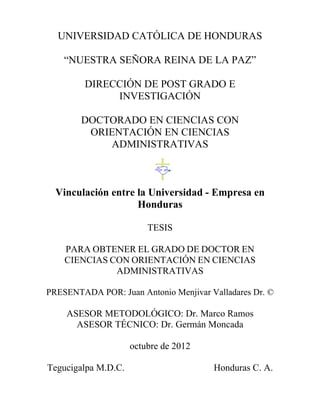 UNIVERSIDAD CATÓLICA DE HONDURAS

    “NUESTRA SEÑORA REINA DE LA PAZ”

         DIRECCIÓN DE POST GRADO E
              INVESTIGACIÓN

        DOCTORADO EN CIENCIAS CON
         ORIENTACIÓN EN CIENCIAS
            ADMINISTRATIVAS



  Vinculación entre la Universidad - Empresa en
                    Honduras

                         TESIS

    PARA OBTENER EL GRADO DE DOCTOR EN
    CIENCIAS CON ORIENTACIÓN EN CIENCIAS
              ADMINISTRATIVAS

PRESENTADA POR: Juan Antonio Menjivar Valladares Dr. ©

    ASESOR METODOLÓGICO: Dr. Marco Ramos
      ASESOR TÉCNICO: Dr. Germán Moncada

                     octubre de 2012

Tegucigalpa M.D.C.                     Honduras C. A.
 