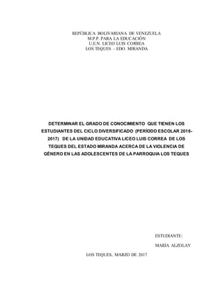 REPÚBLICA BOLIVARIANA DE VENEZUELA
M.P.P. PARA LA EDUCACIÓN
U.E.N. LICEO LUIS CORREA
LOS TEQUES – EDO. MIRANDA
DETERMINAR EL GRADO DE CONOCIMIENTO QUE TIENEN LOS
ESTUDIANTES DEL CICLO DIVERSIFICADO (PERÍODO ESCOLAR 2016-
2017) DE LA UNIDAD EDUCATIVA LICEO LUIS CORREA DE LOS
TEQUES DEL ESTADO MIRANDA ACERCA DE LA VIOLENCIA DE
GÉNERO EN LAS ADOLESCENTES DE LA PARROQUIA LOS TEQUES
ESTUDIANTE:
MARÍA ALZOLAY
LOS TEQUES, MARZO DE 2017
 