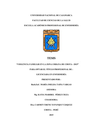 1
UNIVERSIDAD NACIONAL DE CAJAMARCA
FACULTAD DE CIENCIAS DE LA SALUD
ESCUELA ACADÉMICO PROFESIONAL DE ENFERMERÍA
TESIS
“VIOLENCIA FAMILIAR EN LA ZONA URBANA DE CHOTA - 2015”
PARA OPTAR EL TÍTULO PROFESIONAL DE :
LICENCIADA EN ENFERMERÍA
PRESENTADO POR :
Bach.Enf . MARÍA IMELDA TAPIA VARGAS
ASESORA:
Mg. KATIA MARIBEL PÉREZ CIEZA
COASESORA:
Dra. CARMEN YRENE YUPANQUI VÁSQUEZ
CHOTA – PERÚ
2015
 