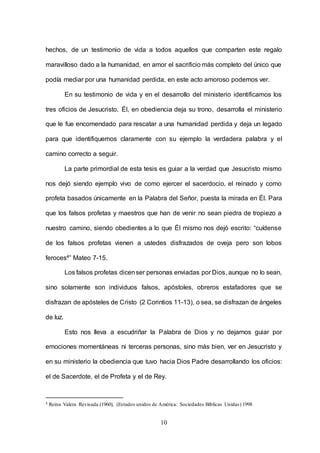 10
hechos, de un testimonio de vida a todos aquellos que comparten este regalo
maravilloso dado a la humanidad, en amor el sacrificio más completo del único que
podía mediar por una humanidad perdida, en este acto amoroso podemos ver.
En su testimonio de vida y en el desarrollo del ministerio identificamos los
tres oficios de Jesucristo. Él, en obediencia deja su trono, desarrolla el ministerio
que le fue encomendado para rescatar a una humanidad perdida y deja un legado
para que identifiquemos claramente con su ejemplo la verdadera palabra y el
camino correcto a seguir.
La parte primordial de esta tesis es guiar a la verdad que Jesucristo mismo
nos dejó siendo ejemplo vivo de como ejercer el sacerdocio, el reinado y como
profeta basados únicamente en la Palabra del Señor, puesta la mirada en Él. Para
que los falsos profetas y maestros que han de venir no sean piedra de tropiezo a
nuestro camino, siendo obedientes a lo que Él mismo nos dejó escrito: “cuídense
de los falsos profetas vienen a ustedes disfrazados de oveja pero son lobos
feroces4” Mateo 7-15.
Los falsos profetas dicenser personas enviadas por Dios, aunque no lo sean,
sino solamente son individuos falsos, apóstoles, obreros estafadores que se
disfrazan de apósteles de Cristo (2 Corintios 11-13), o sea, se disfrazan de ángeles
de luz.
Esto nos lleva a escudriñar la Palabra de Dios y no dejarnos guiar por
emociones momentáneas ni terceras personas, sino más bien, ver en Jesucristo y
en su ministerio la obediencia que tuvo hacia Dios Padre desarrollando los oficios:
el de Sacerdote, el de Profeta y el de Rey.
4 Reina Valera Revisada (1960), (Estados unidos de América: Sociedades Bíblicas Unidas) 1998
 