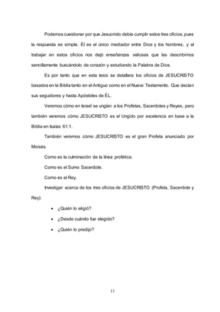 11
Podemos cuestionar por que Jesucristo debía cumplir estos tres oficios, pues
la respuesta es simple. Él es el único mediador entre Dios y los hombres, y al
trabajar en estos oficios nos dejó enseñanzas valiosas que las describimos
sencillamente buscándolo de corazón y estudiando la Palabra de Dios.
Es por tanto que en esta tesis se detallara los oficios de JESUCRISTO
basados en la Biblia tanto en el Antiguo como en el Nuevo Testamento. Que decían
sus seguidores y hasta Apóstoles de ÉL.
Veremos cómo en Israel se ungían a los Profetas, Sacerdotes y Reyes, pero
también veremos cómo JESUCRISTO es el Ungido por excelencia en base a la
Biblia en Isaías 61:1.
También veremos cómo JESUCRISTO es el gran Profeta anunciado por
Moisés.
Como es la culminación de la línea profética.
Como es el Sumo Sacerdote.
Como es el Rey.
Investigar acerca de los tres oficios de JESUCRISTO (Profeta, Sacerdote y
Rey):
 ¿Quién lo eligió?
 ¿Desde cuándo fue elegido?
 ¿Quién lo predijo?
 