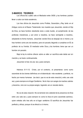 12
3-MARCO TEORICO
Los oficios los cuales solo el Mediador entre DIOS y los hombres podrían
llevar a cabo con toda excelencia.
Los tres oficios de Jesucristo como Profeta, Sacerdote y Rey tanto en el
Antiguo como en el Nuevo Testamento nos muestra que Jesucristo, siendo el Hijo
de Dios, se hace hombre obediente viene a este mundo, al cumplimiento de las
profecías mesiánicas, y por amor a nosotros, se hace semejante a nosotros,
adoptando la forma humana, Jesucristo siendo Dios se despojó de sí mismo y se
hizo hombre como uno de nosotros, pero sin pecado, llegando a cumplirse en Él, la
profecía de su Venida. El mediador entre Dios y los hombres tiene que ser un
hombre sin pecado.
Bajo la ley la victima ofrecía sobre un altar un sacrificio este debía ser sin
mancha y se hacía continuamente.
Jesucristo lo hizo de una vez y para siempre.
Hebreos 9:11-12 Cristo, por el contrario, al presentarse como sumo
sacerdote de los bienes definitivos en el tabernáculo más excelente y perfecto, no
hecho por manos humanas (es decir, que no es de esta creación), entro una sola
vez y para siempre en el lugar Santísimo. No lo hizo con sangre de machos cabríos
y becerros, sino con su propia sangre, logrando así un rescate eterno.
No es de esta creación. No es terrenal sino celestial de la presencia de Dios
entro una sola vez y para siempre no como lo Asia el sumo sacerdote aarónico,
quien entraba año tras año en el lugar santísimo El sacrificio de Jesucristo fue
perfecto y eficaz, porque él se ofreció a sí mismo.
 