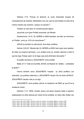 13
Hebreos 4:15: “Porque no tenemos un sumo Sacerdote incapaz de
compadecerse de nuestras debilidades, sino uno que ha sido tentado en todo de la
misma manera que nosotros, aunque sin pecado.5”
Tentado en todo pero no cometió pecado alguno.
Jesucristo es el gran Profeta anunciado por Moisés
Deuteronomio 18:15: “EL SEÑOR tu DIOS levantara de entre tus hermanos
un Profeta como yo. A Él si lo escucharas.6”
JESUS es también la culminación de la línea profética.
Hechos 3:22-23: “Moisés dijo: EL SEÑOR su DIOS hará surgir para ustedes,
de entre sus propios hermanos, a un profeta como yo; presten atención a todo lo
que les diga. Porque quien no le haga caso será eliminado del pueblo.7”
El pueblo reconoció a JESUCRISTO como profeta
Mateo 21:11:”este es el profeta JESUS, de Nazaret de Galilea – contestaba
la gente.8”
Vemos también como JESUCRISTO muestra su oficio profético con
autoridad. Los profetas anteriores a JESUCRISTO decían:”Así ha dicho JEHOVA”.
JESUCRISTO declara más yo os digo.
JESUCRISTO como profeta culmino la revelación de DIOS ya que Él es la
revelación divina.
Hebreos 1:1-2: “DIOS, muchas veces y de varias maneras hablo a nuestros
antepasados en otras épocas por medio de los profetas, en estos días finales nos
5 Reina Valera Revisada (1960), (Estados unidos de América: Sociedades Bíblicas Unidas) 1998
6 Reina Valera Revisada (1960), (Estados unidos de América: Sociedades Bíblicas Unidas) 1998
7 Reina Valera Revisada (1960), (Estados unidos de América: Sociedades Bíblicas Unidas) 1998
8 Reina Valera Revisada (1960), (Estados unidos de América: Sociedades Bíblicas Unidas) 1998
 
