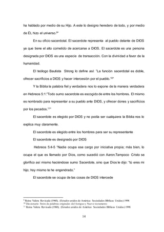 14
ha hablado por medio de su Hijo. A este lo designo heredero de todo, y por medio
de ÉL hizo el universo.9”
En su oficio sacerdotal. El sacerdote representa al pueblo delante de DIOS
ya que tiene el alto cometido de acercarse a DIOS. El sacerdote es una persona
designada por DIOS es una especie de transacción. Con la divinidad a favor de la
humanidad.
El teólogo Bautista Strong lo define así: ”La función sacerdotal es doble,
ofrecer sacrificios a DIOS y hacer intercesión por el pueblo.10”
Y la Biblia la palabra fiel y verdadera nos lo expone de la manera verdadera
en Hebreos 5:1:”Todo sumo sacerdote es escogido de entre los hombres. El mismo
es nombrado para representar a su pueblo ante DIOS, y ofrecer dones y sacrificios
por los pecados.11”
El sacerdote es elegido por DIOS y no podía ser cualquiera la Biblia nos lo
explica muy claramente.
El sacerdote es elegido entre los hombres para ser su representante
El sacerdote es designado por DIOS
Hebreos 5:4-5 “Nadie ocupa ese cargo por iniciativa propia; más bien, lo
ocupa el que es llamado por Dios, como sucedió con Aaron.Tampoco Cristo se
glorifico así mismo haciéndose sumo Sacerdote, sino que Dios le dijo: “tú eres mi
hijo; hoy mismo te he engendrado.”
El sacerdote se ocupa de las cosas de DIOS intercede
9 Reina Valera Revisada (1960), (Estados unidos de América: Sociedades Bíblicas Unidas) 1998
10 Diccionario Stron de palabras originales del Antiguo y Nuevo testamento
11 Reina Valera Revisada (1960), (Estados unidos de América: Sociedades Bíblicas Unidas) 1998
 