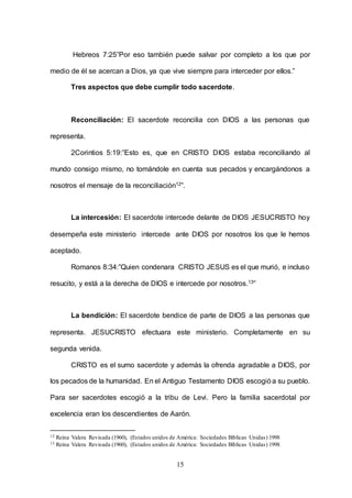15
Hebreos 7:25”Por eso también puede salvar por completo a los que por
medio de él se acercan a Dios, ya que vive siempre para interceder por ellos.”
Tres aspectos que debe cumplir todo sacerdote.
Reconciliación: El sacerdote reconcilia con DIOS a las personas que
representa.
2Corintios 5:19:”Esto es, que en CRISTO DIOS estaba reconciliando al
mundo consigo mismo, no tomándole en cuenta sus pecados y encargándonos a
nosotros el mensaje de la reconciliación12”.
La intercesión: El sacerdote intercede delante de DIOS JESUCRISTO hoy
desempeña este ministerio intercede ante DIOS por nosotros los que le hemos
aceptado.
Romanos 8:34:”Quien condenara CRISTO JESUS es el que murió, e incluso
resucito, y está a la derecha de DIOS e intercede por nosotros.13”
La bendición: El sacerdote bendice de parte de DIOS a las personas que
representa. JESUCRISTO efectuara este ministerio. Completamente en su
segunda venida.
CRISTO es el sumo sacerdote y además la ofrenda agradable a DIOS, por
los pecados de la humanidad. En el Antiguo Testamento DIOS escogióa su pueblo.
Para ser sacerdotes escogió a la tribu de Levi. Pero la familia sacerdotal por
excelencia eran los descendientes de Aarón.
12 Reina Valera Revisada (1960), (Estados unidos de América: Sociedades Bíblicas Unidas) 1998
13 Reina Valera Revisada (1960), (Estados unidos de América: Sociedades Bíblicas Unidas) 1998
 