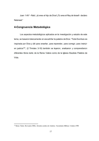 17
Juan 1:49 “- Rabí, ¡tú eres el hijo de Dios! ¡Tú eres el Rey de Israel!- declaro
Natanael.”
4-Congruencia Metodológica
Los aspectos metodológicos aplicados en la investigación y estudio de este
tema, se basaron básicamente en escudriñar la palabra de Dios: “Toda Escritura es
inspirada por Dios y útil para enseñar, para reprender, para corregir, para instruir
en justicia16”, (2 Timoteo 3-16) también se leyeron, analizaron y comprendieron
diferentes libros tanto de la Reina Valera como de la Iglesia Bautista Palabra de
Vida.
16 Reina Valera Revisada (1960), (Estados unidos de América: Sociedades Bíblicas Unidas) 1998
 