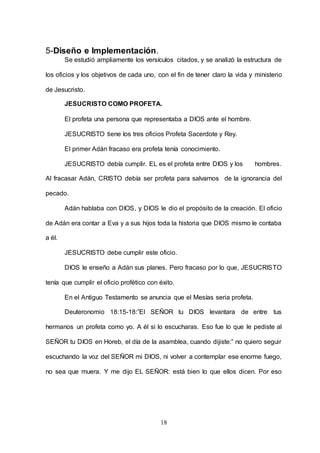 18
5-Diseño e Implementación.
Se estudió ampliamente los versículos citados, y se analizó la estructura de
los oficios y los objetivos de cada uno, con el fin de tener claro la vida y ministerio
de Jesucristo.
JESUCRISTO COMO PROFETA.
El profeta una persona que representaba a DIOS ante el hombre.
JESUCRISTO tiene los tres oficios Profeta Sacerdote y Rey.
El primer Adán fracaso era profeta tenía conocimiento.
JESUCRISTO debía cumplir. EL es el profeta entre DIOS y los hombres.
Al fracasar Adán, CRISTO debía ser profeta para salvarnos de la ignorancia del
pecado.
Adán hablaba con DIOS, y DIOS le dio el propósito de la creación. El oficio
de Adán era contar a Eva y a sus hijos toda la historia que DIOS mismo le contaba
a él.
JESUCRISTO debe cumplir este oficio.
DIOS le enseño a Adán sus planes. Pero fracaso por lo que, JESUCRISTO
tenía que cumplir el oficio profético con éxito.
En el Antiguo Testamento se anuncia que el Mesías seria profeta.
Deuteronomio 18:15-18:”El SEÑOR tu DIOS levantara de entre tus
hermanos un profeta como yo. A él si lo escucharas. Eso fue lo que le pediste al
SEÑOR tu DIOS en Horeb, el día de la asamblea, cuando dijiste:” no quiero seguir
escuchando la voz del SEÑOR mi DIOS, ni volver a contemplar ese enorme fuego,
no sea que muera. Y me dijo EL SEÑOR: está bien lo que ellos dicen. Por eso
 