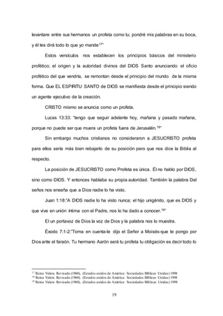 19
levantare entre sus hermanos un profeta como tu; pondré mis palabras en su boca,
y él les dirá todo lo que yo mande17”
Estos versículos nos establecen los principios básicos del ministerio
profético; el origen y la autoridad divinos del DIOS Santo anunciando el oficio
profético del que vendría, se remontan desde el principio del mundo de la misma
forma. Que EL ESPIRITU SANTO de DIOS se manifiesta desde el principio siendo
un agente ejecutivo de la creación.
CRISTO mismo se anuncia como un profeta.
Lucas 13:33: “tengo que seguir adelante hoy, mañana y pasado mañana,
porque no puede ser que muera un profeta fuera de Jerusalén.18”
Sin embargo muchos cristianos no consideraron a JESUCRISTO profeta
para ellos sería más bien rebajarlo de su posición pero que nos dice la Biblia al
respecto.
La posición de JESUCRISTO como Profeta es única. Él no hablo por DIOS,
sino como DIOS. Y entonces hablaba su propia autoridad. También la palabra Del
seños nos enseña que a Dios nadie lo ha visto.
Juan 1:18:”A DIOS nadie lo ha visto nunca; el hijo unigénito, que es DIOS y
que vive en unión íntima con el Padre, nos lo ha dado a conocer.19”
El un portavoz de Dios la voz de Dios y la palabra nos lo muestra.
Éxodo 7:1-2:”Toma en cuenta-le dijo el Señor a Moisés-que te pongo por
Dios ante el faraón. Tu hermano Aarón será tu profeta tu obligación es decir todo lo
17 Reina Valera Revisada (1960), (Estados unidos de América: Sociedades Bíblicas Unidas) 1998
18 Reina Valera Revisada (1960), (Estados unidos de América: Sociedades Bíblicas Unidas) 1998
19 Reina Valera Revisada (1960), (Estados unidos de América: Sociedades Bíblicas Unidas) 1998
 