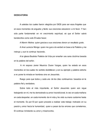 2
DEDICATORIA
A ustedes los cuales fueron elegidos por DIOS para ser esos Ángeles que
en esos momentos de angustia y llanto sus oraciones estuvieron a mi favor. Y han
sido parte fundamental en mi crecimiento espiritual, sé que el Señor sabrá
bendecirlos como solo Él sabe hacer.
A Marvin Molina: quien gracias a sus oraciones dieron un resultado grato.
A Ana Lucrecia Monge: quien me guio a la verdad en base a la Palabra y me
instruyo y aun lo continua haciendo.
A la iglesia Bautista Palabra de Vida por enseñar una sana doctrina basada
en la palabra del señor.
A mi esposo Javier Mauricio Duran Vargas, quien ha estado en esos
momentos en los cuales he sentido desfallecer y con su ejemplo y palabra exhorta
a no poner la mirada en hombres sino en Jesucristo.
Ruego para que todos y cada uno de los días continuemos basados en la
palabra fiel y verdadera.
Sobre todo al más importante, al Señor Jesucristo quien aún sigue
trabajando en mí, me ha demostrado su amor incondicional, lo veo en cada mañana
en cada despertar, en cada momento de mi vida y he visto su mano cuidarme hasta
el momento. Es por El por quien procedo a realizar este trabajo motivado en su
pasión y amor hacia la humanidad, quien a pesar de los errores que cometemos,
El continua brindando su amor y misericordia.
 