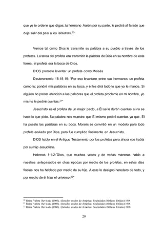 20
que yo te ordene que digas; tu hermano Aarón por su parte, le pedirá al faraón que
deje salir del país a los israelitas.20”
Vemos tal como Dios le transmite su palabra a su pueblo a través de los
profetas. La tarea del profeta era transmitir la palabra de Dios en su nombre de esta
forma, el profeta era la boca de Dios.
DIOS promete levantar un profeta como Moisés
Deuteronomio 18:18-19: “Por eso levantare entre sus hermanos un profeta
como tu; pondré mis palabras en su boca, y él les dirá todo lo que yo le mande. Si
alguien no presta atención a las palabras que el profeta proclame en mi nombre, yo
mismo le pediré cuentas.21”
Jesucristo es el profeta de un mejor pacto, a Él se le darán cuentas si no se
hace lo que pide. Su palabra nos muestra que Él mismo pedirá cuentas ya que, Él
ha puesto las palabras en su boca. Moisés se convirtió en un modelo para todo
profeta enviado por Dios, pero fue cumplido finalmente en Jesucristo.
DIOS hablo en el Antiguo Testamento por los profetas pero ahora nos habla
por su hijo Jesucristo.
Hebreos 1:1-2:”Dios, que muchas veces y de varias maneras hablo a
nuestros antepasados en otras épocas por medio de los profetas, en estos días
finales nos ha hablado por medio de su hijo. A este lo designo heredero de todo, y
por medio de él hizo el universo.22”
20 Reina Valera Revisada (1960), (Estados unidos de América: Sociedades Bíblicas Unidas) 1998
21 Reina Valera Revisada (1960), (Estados unidos de América: Sociedades Bíblicas Unidas) 1998
22 Reina Valera Revisada (1960), (Estados unidos de América: Sociedades Bíblicas Unidas) 1998
 