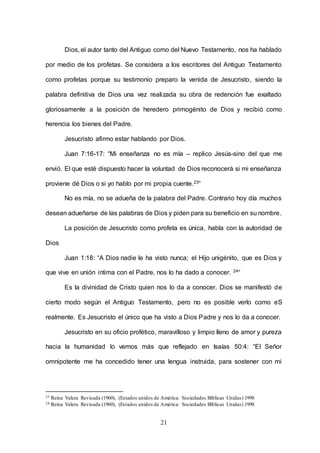 21
Dios, el autor tanto del Antiguo como del Nuevo Testamento, nos ha hablado
por medio de los profetas. Se considera a los escritores del Antiguo Testamento
como profetas porque su testimonio preparo la venida de Jesucristo, siendo la
palabra definitiva de Dios una vez realizada su obra de redención fue exaltado
gloriosamente a la posición de heredero primogénito de Dios y recibió como
herencia los bienes del Padre.
Jesucristo afirmo estar hablando por Dios.
Juan 7:16-17: “Mi enseñanza no es mía – replico Jesús-sino del que me
envió. El que esté dispuesto hacer la voluntad de Dios reconocerá si mi enseñanza
proviene dé Dios o si yo hablo por mi propia cuente.23”
No es mía, no se adueña de la palabra del Padre. Contrario hoy día muchos
desean adueñarse de las palabras de Dios y piden para su beneficio en su nombre.
La posición de Jesucristo como profeta es única, habla con la autoridad de
Dios
Juan 1:18: “A Dios nadie le ha visto nunca; el Hijo unigénito, que es Dios y
que vive en unión intima con el Padre, nos lo ha dado a conocer. 24“
Es la divinidad de Cristo quien nos lo da a conocer. Dios se manifestó de
cierto modo según el Antiguo Testamento, pero no es posible verlo como eS
realmente. Es Jesucristo el único que ha visto a Dios Padre y nos lo da a conocer.
Jesucristo en su oficio profético, maravilloso y limpio lleno de amor y pureza
hacia la humanidad lo vemos más que reflejado en Isaías 50:4: “El Señor
omnipotente me ha concedido tener una lengua instruida, para sostener con mi
23 Reina Valera Revisada (1960), (Estados unidos de América: Sociedades Bíblicas Unidas) 1998
24 Reina Valera Revisada (1960), (Estados unidos de América: Sociedades Bíblicas Unidas) 1998
 