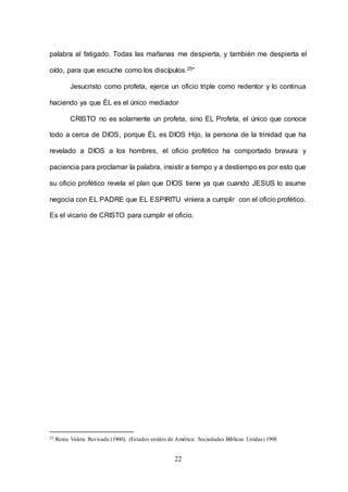 22
palabra al fatigado. Todas las mañanas me despierta, y también me despierta el
oído, para que escuche como los discípulos.25”
Jesucristo como profeta, ejerce un oficio triple como redentor y lo continua
haciendo ya que ÉL es el único mediador
CRISTO no es solamente un profeta, sino EL Profeta, el único que conoce
todo a cerca de DIOS, porque ÉL es DIOS Hijo, la persona de la trinidad que ha
revelado a DIOS a los hombres, el oficio profético ha comportado bravura y
paciencia para proclamar la palabra, insistir a tiempo y a destiempo es por esto que
su oficio profético revela el plan que DIOS tiene ya que cuando JESUS lo asume
negocia con EL PADRE que EL ESPIRITU viniera a cumplir con el oficio profético.
Es el vicario de CRISTO para cumplir el oficio.
25 Reina Valera Revisada (1960), (Estados unidos de América: Sociedades Bíblicas Unidas) 1998
 