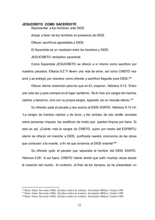 23
JESUCRISTO COMO SACERDOTE
Representar a los hombres ante DIOS
Actuar a favor de los hombres en presencia de DIOS
Ofrecer sacrificios agradables a DIOS
El Sacerdote es un mediador entre los hombres y DIOS.
JESUCRISTO verdadero sacerdote
Como Sacerdote JESUCRISTO se ofreció a sí mismo como sacrificio por
nuestros pecados. Efesios 5:2:”Y lleven una vida de amor, así como CRISTO nos
amó y se entregó por nosotros como ofrenda y sacrificio fragante para DIOS.26”
Obtuvo eterna redención para los que en EL creyeran. Hebreos 9:12: “Entro
una sola vez y para siempre en el lugar santísimo. No lo hizo por sangre de machos
cabríos y becerros, sino con su propia sangre, logrando así un rescate eterno.27”
Su ofrenda quita el pecado y nos acerca al DIOS SANTO. Hebreos 9:13-14:
“La sangre de machos cabríos y de toros, y las cenizas de una novilla rociadas
sobre personas impuras, las santifican de modo que quedan limpias por fuera. Si
esto es así, ¡Cuánto más la sangre de CRISTO, quien por medio del ESPIRITU
eterno se ofreció sin mancha a DIOS, purificada nuestra conciencia de las obras
que conducen a la muerte, a fin de que sirvamos al DIOS viviente!28”
Su ofrenda quito el pecado que separaba al hombre del DIOS SANTO.
Hebreos 9:26: “si así fuera, CRISTO habría tenido que sufrir muchas veces desde
la creación del mundo. Al contrario, al final de los tiempos, se ha presentado un
26 Reina Valera Revisada (1960), (Estados unidos de América: Sociedades Bíblicas Unidas) 1998
27 Reina Valera Revisada (1960), (Estados unidos de América: Sociedades Bíblicas Unidas) 1998
28 Reina Valera Revisada (1960), (Estados unidos de América: Sociedades Bíblicas Unidas) 1998
 