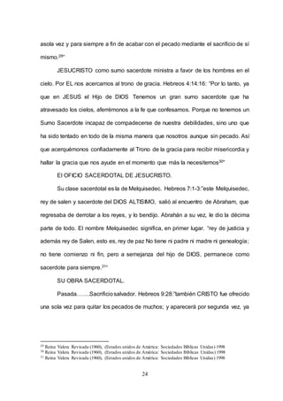 24
asola vez y para siempre a fin de acabar con el pecado mediante el sacrificio de sí
mismo.29”
JESUCRISTO como sumo sacerdote ministra a favor de los hombres en el
cielo. Por EL nos acercamos al trono de gracia. Hebreos 4:14:16: “Por lo tanto, ya
que en JESUS el Hijo de DIOS Tenemos un gran sumo sacerdote que ha
atravesado los cielos, aferrémonos a la fe que confesamos. Porque no tenemos un
Sumo Sacerdote incapaz de compadecerse de nuestra debilidades, sino uno que
ha sido tentado en todo de la misma manera que nosotros aunque sin pecado. Así
que acerquémonos confiadamente al Trono de la gracia para recibir misericordia y
hallar la gracia que nos ayude en el momento que más la necesitemos30”
El OFICIO SACERDOTAL DE JESUCRISTO.
Su clase sacerdotal es la de Melquisedec. Hebreos 7:1-3:”este Melquisedec,
rey de salen y sacerdote del DIOS ALTISIMO, salió al encuentro de Abraham, que
regresaba de derrotar a los reyes, y lo bendijo. Abrahán a su vez, le dio la décima
parte de todo. El nombre Melquisedec significa, en primer lugar. “rey de justicia y
además rey de Salen, esto es, rey de paz No tiene ni padre ni madre ni genealogía;
no tiene comienzo ni fin, pero a semejanza del hijo de DIOS, permanece como
sacerdote para siempre.31“
SU OBRA SACERDOTAL.
Pasada…….Sacrificiosalvador. Hebreos 9:28:”también CRISTO fue ofrecido
una sola vez para quitar los pecados de muchos; y aparecerá por segunda vez, ya
29 Reina Valera Revisada (1960), (Estados unidos de América: Sociedades Bíblicas Unidas) 1998
30 Reina Valera Revisada (1960), (Estados unidos de América: Sociedades Bíblicas Unidas) 1998
31 Reina Valera Revisada (1960), (Estados unidos de América: Sociedades Bíblicas Unidas) 1998
 