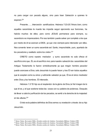 25
no para cargar con pecado alguno, sino para traer Salvación a quienes lo
esperan.32“
Presente…….Intercesión santificadora. Hebreos 7:23-25:”Ahora bien, como
aquellos sacerdotes la muerte les impedía seguir ejerciendo sus funciones, ha
habido muchos de ellos; pero como JESUS permanece para siempre, su
sacerdocio es imperecedero. Por eso también puede salvar por completo a los que
por medio de él se acercan a DIOS, ya que vive siempre para interceder por ellos.
Nos convenía tener un sumo sacerdote así: Santo, irreprochable, puro, apartado de
los pecadores y exaltado sobre los cielos.33“
CRISTO como nuestro mediador y sumo sacerdote no solo ofrece el
sacrificio sino que, ÉL es el sacrificio vivo para nuestra salvación.los sacerdotes del
Antiguo Testamento lo fueron simbólicamente ya que ningún hombre pecador
puede acercase a Dios, solo Jesucristo lo puede hacer y tras Él van todos aquellos
que le aceptan como su único y suficiente salvador ya que, Él es el único mediador
entre Dios y los hombres. Él intercede.
Hebreos 1:3:”El hijo es el resplandor de la gloria de Dios, la fiel imagen de lo
que él es, y el que sostiene todas las cosas con su palabra de poderosa. Después
de llevar a cabo la purificación de los pecados, se sentó a la derecha de la majestad
en las alturas.34”
Cristo es la palabra definitiva de Dios vemos su revelación a través de su hijo
Jesucristo.
32 Reina Valera Revisada (1960), (Estados unidos de América: Sociedades Bíblicas Unidas) 1998
33 Reina Valera Revisada (1960), (Estados unidos de América: Sociedades Bíblicas Unidas) 1998
34 Reina Valera Revisada (1960), (Estados unidos de América: Sociedades Bíblicas Unidas) 1998
 