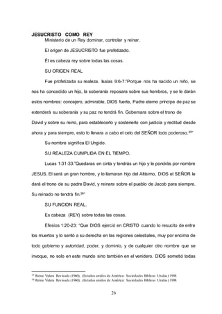 26
JESUCRISTO COMO REY
Ministerio de un Rey dominar, controlar y reinar.
El origen de JESUCRISTO fue profetizado.
Él es cabeza rey sobre todas las cosas.
SU ORIGEN REAL
Fue profetizada su realeza. Isaías 9:6-7:”Porque nos ha nacido un niño, se
nos ha concedido un hijo, la soberanía reposara sobre sus hombros, y se le darán
estos nombres: concejero, admirable, DIOS fuerte, Padre eterno príncipe de paz se
extenderá su soberanía y su paz no tendrá fin. Gobernara sobre el trono de
David y sobre su reino, para establecerlo y sostenerlo con justicia y rectitud desde
ahora y para siempre, esto lo llevara a cabo el celo del SEÑOR todo poderoso.35”
Su nombre significa El Ungido.
SU REALEZA CUMPLIDA EN EL TIEMPO.
Lucas 1:31-33:”Quedaras en cinta y tendrás un hijo y le pondrás por nombre
JESUS. El será un gran hombre, y lo llamaran hijo del Altísimo, DIOS el SEÑOR le
dará el trono de su padre David, y reinara sobre el pueblo de Jacob para siempre.
Su reinado no tendrá fin.36”
SU FUNCION REAL.
Es cabeza (REY) sobre todas las cosas.
Efesios 1:20-23: “Que DIOS ejerció en CRISTO cuando lo resucito de entre
los muertos y lo sentó a su derecha en las regiones celestiales, muy por encima de
todo gobierno y autoridad, poder, y dominio, y de cualquier otro nombre que se
invoque, no solo en este mundo sino también en el venidero. DIOS sometió todas
35 Reina Valera Revisada (1960), (Estados unidos de América: Sociedades Bíblicas Unidas) 1998
36 Reina Valera Revisada (1960), (Estados unidos de América: Sociedades Bíblicas Unidas) 1998
 