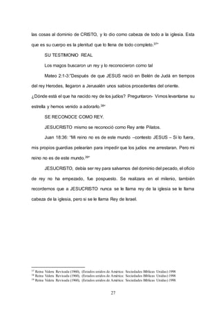 27
las cosas al dominio de CRISTO, y lo dio como cabeza de todo a la iglesia. Esta
que es su cuerpo es la plenitud que lo llena de todo completo.37”
SU TESTIMONIO REAL
Los magos buscaron un rey y lo reconocieron como tal
Mateo 2:1-3:”Después de que JESUS nació en Belén de Judá en tiempos
del rey Herodes, llegaron a Jerusalén unos sabios procedentes del oriente.
¿Dónde está el que ha nacido rey de los judíos? Preguntaron- Vimos levantarse su
estrella y hemos venido a adorarlo.38“
SE RECONOCE COMO REY.
JESUCRISTO mismo se reconoció como Rey ante Pilatos.
Juan 18:36: “Mi reino no es de este mundo –contesto JESUS – Si lo fuera,
mis propios guardias pelearían para impedir que los judíos me arrestaran. Pero mi
reino no es de este mundo.39”
JESUCRISTO, debía ser rey para salvarnos del dominio del pecado, el oficio
de rey no ha empezado, fue pospuesto. Se realizara en el milenio, también
recordemos que a JESUCRISTO nunca se le llama rey de la iglesia se le llama
cabeza de la iglesia, pero si se le llama Rey de Israel.
37 Reina Valera Revisada (1960), (Estados unidos de América: Sociedades Bíblicas Unidas) 1998
38 Reina Valera Revisada (1960), (Estados unidos de América: Sociedades Bíblicas Unidas) 1998
39 Reina Valera Revisada (1960), (Estados unidos de América: Sociedades Bíblicas Unidas) 1998
 