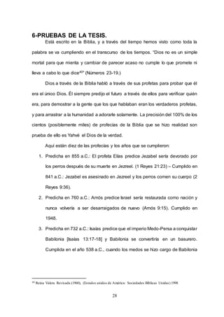 28
6-PRUEBAS DE LA TESIS.
Está escrito en la Biblia, y a través del tiempo hemos visto como toda la
palabra se va cumpliendo en el transcurso de los tiempos. “Dios no es un simple
mortal para que mienta y cambiar de parecer acaso no cumple lo que promete ni
lleva a cabo lo que dice40” (Números 23-19.)
Dios a través de la Biblia habló a través de sus profetas para probar que él
era el único Dios. Él siempre predijo el futuro a través de ellos para verificar quién
era, para demostrar a la gente que los que hablaban eran los verdaderos profetas,
y para arrastrar a la humanidad a adorarle solamente. La precisión del 100% de los
cientos (posiblemente miles) de profecías de la Biblia que se hizo realidad son
prueba de ello es Yahvé el Dios de la verdad.
Aquí están diez de las profecías y los años que se cumplieron:
1. Predicha en 855 a.C.: El profeta Elías predice Jezabel sería devorado por
los perros después de su muerte en Jezreel. (1 Reyes 21:23) – Cumplido en
841 a.C.: Jezabel es asesinado en Jezreel y los perros comen su cuerpo (2
Reyes 9:36).
2. Predicha en 760 a.C.: Amós predice Israel sería restaurada como nación y
nunca volvería a ser desarraigados de nuevo (Amós 9:15). Cumplido en
1948.
3. Predicha en 732 a.C.: Isaías predice que el imperio Medo-Persa a conquistar
Babilonia [Isaías 13:17-18] y Babilonia se convertiría en un basurero.
Cumplida en el año 538 a.C., cuando los medos se hizo cargo de Babilonia
40 Reina Valera Revisada (1960), (Estados unidos de América: Sociedades Bíblicas Unidas) 1998
 