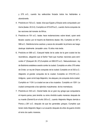 29
y 275 a.C., cuando los seléucidas forzada todos los habitantes a
abandonarla.
4. Predicha en 732 a.C.: Isaías dice que Egipto y Etiopía sería conquistado por
Asiria (Isaías 20:3-5). Cumplido en 673-670 a.C., cuando Asiria conquista de
las naciones del noreste de África.
5. Predicha en 701 a.C.: Isaías hace reclamaciones sobre Israel, quien será
llevado cautivo por el imperio de Babilonia (Isaías 39). Cumplido en 597 y
586 a.C.: Babilonia toma cautivos y sacos de Jerusalén la primera vez luego
destruye totalmente Jerusalén unos 10 años más tarde.
6. Predicha en 589 a.C.: Ezequiel habla de la caída de la gran ciudad de los
neumáticos, alegando que el Señor “hará que muchas naciones para venir
contra ti” (Ezequiel 26, 27).Cumplido en 586-573 a.C.: Nabucodonosor, rey
de Babilonia establece asedio contra la ciudad. Cumplida en años 370 antes
de Cristo: un rey de Chipre conquista de la ciudad. Cumplido en el 332 a.C.:
Alejandro el grande conquista de la ciudad. Cumplida en 315-316 a.C.:
Antígono, quien sirvió bajo Alejandro, los ataques y la conquista de la ciudad.
Cumplido en 1124: La ciudad se cae a los cruzados. Cumplido en 1291: La
ciudad corresponde a los ejércitos musulmanes de los mamelucos.
7. Predicha en 543 a.C.: Daniel habla de un gran rey griego que conquistaría
el imperio persa, pero tendría su reino dividido cuatro maneras después de
su muerte (Daniel 8) en el año 330 a.C., cuando Alejandro Magno derrota a
Persia y 281 a.C. después de que los generales griegos. Cumplido que
tienen éxito Alejandro llegar a un acuerdo después de años de guerra dividió
el reino de cuatro maneras.
 