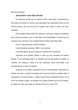 3
Resumen Ejecutivo.
JESUCRISTO Y SUS TRES OFICIOS
En Jesucristo vemos que su misión al venir a esta tierra, en obediencia a
Dios padre, fue darse a sí mismo, para desarrollar tres importantes oficios en una
misma persona, para que los que le aceptan sean salvos a través del único
mediador.
Él fue elegido desde antes de la fundación, para que cumpliera el propósito
por el cual fue enviado y por el cual había sido predestinado. De aquí que era
necesario que Jesucristo como mediador fuera Profeta, Sacerdote y Rey.
Como Profeta presenta a DIOS al hombre
Como Sacerdote presenta a DIOS a los hombres
Como Rey ejerce dominio y restaura al hombre por la expiación
Jesucristo es el modelo perfecto a imitar, ya que, demostró ser hombre
valiente, no era personaje débil y sin voluntad de esos que pintan los artistas, al
contrario, era enérgico y fuerte y en dos ocasiones, hecho del templo a los
mercaderes por su venta de artículos.
Jesucristo en su infinita misericordia y amor a la humanidad, siendo Dios se
humilla así mismo y cumple el propósito por el cual es enviado y estando entre la
humanidad no conoció pecado. Y realizo los tres oficios satisfactoriamente con el
fin de ser modelo a seguir, no obstante nos muestra también que Él es el camino,
la verdad y la vida y que nadie va al Padre sino por Él. (Juan 14:6)
 