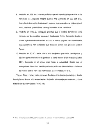 30
8. Predicha en 536 a.C.: Daniel profetiza que el imperio griego no iría a los
herederos de Alejandro Magno (Daniel 11) Cumplido en 323-281 a.C.,
después de la muerte de Alejandro, cuando sus generales se pelean por el
reino, mientras que el cierre fuera (y matando) a sus herederos.
9. Predicha en 430 a.C.: Malaquías profetiza que el nombre de Yahweh sería
honrado por los gentiles (paganos) (Malaquías 1:11). Cumplido desde el
primer siglo hasta la actualidad: en todo el mundo pagano han abandonado
su paganismo y han confesado que Jesús es Señor para gloria de Dios el
Padre.
10.Predicha en 30 dC: Jesús dice a sus discípulos que serán perseguidos y
odiados por la mayoría de la gente de la tierra debido a que le sigan (Mateo
24:9). Cumplido en el primer siglo hasta la actualidad: Desde que el
evangelio de Jesucristo ha sido predicado, millones de verdaderos cristianos
del mundo entero han sido maltratados o asesinados por la fe.
“Yo soy Dios, y no hay nadie como yo. Declarar el fin desde el principio, y desde
la antigüedad lo que aún no era hecho, diciendo: Mi consejo permanecerá, y haré
todo lo que quiero41“(Isaías 46:10-11).
41 Reina Valera Revisada (1960), (Estados unidos de América: Sociedades Bíblicas Unidas) 1998
 
