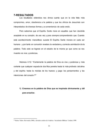 31
7-RESULTADOS
Los resultados obtenidos nos dimos cuenta que en la vida falta más
compromiso, amor, obediencia a la palabra y que los oficios de Jesucristo son
interpretados de diversas formas y a conveniencia de cada credo.
Pero sabemos que el Espíritu Santo mora en aquellos que han decidido
aceptarle en su corazón, de una vez y para siempre comprendiendo que. Cuando
este acontecimiento maravilloso sucede El Espíritu Santo morara en cada ser
humano y por tanto en comunión revelara la verdadera y correcta asimilación de la
palabra. Todo esto se lograra en el estudio de la misma ya que como se nos
muestra es viva y poderosa.
Hebreos 4:12: “Ciertamente la palabra de Dios es viva y poderosa y más
cortante que cualquier espada de dos filos penetra hasta lo más profundo del alma
y del espíritu hasta la medula de los huesos y juzga los pensamientos y las
intenciones del corazón.42”
1) Creemos en la palabra de Dios que es inspirada divinamente y útil
para enseñar.
42 Reina Valera Revisada (1960), (Estados unidos de América: Sociedades Bíblicas Unidas) 1998
 