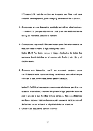 32
2 Timoteo 3:16 toda la escritura es inspirada por Dios y útil para
enseñar, para reprender, para corregir y para instruir en la justicia.
2) Creemos en un solo Jesucristo mediador entre Dios y los hombres.
1 Timoteo 2:5 porque hay un solo Dios y un solo mediador entre
Dios y los hombres, Jesucristo hombre.
3) Creemos que hay un solo Dios verdadero que existe eternamente en
tres personas el Padre, el hijo y el espíritu santo.
Mateo 28.19 Por tanto, vayan y hagan discípulos de todas las
naciones, bautizándolos en el nombre del Padre y del hijo y el
Espíritu santo.
4) Creemos que Jesucristo murió por nuestros pecados como
sacrificio suficiente, representativo y substituidor que todos los que
creen en él son justificados por su preciosa sangre.
Isaías 53:5-6 El fue traspasado por nuestras rebeliones, y molido por
nuestras iniquidades; sobre el recayó el castigo, precio de nuestra
paz y gracias a sus heridas fuimos sanados. Todos andábamos
perdidos, como ovejas; cada uno según su propio camino, pero el
Señor hizo recaer sobre él la iniquidad de todos nosotros.
5) Creemos en Jesucristo como Sacerdote
 