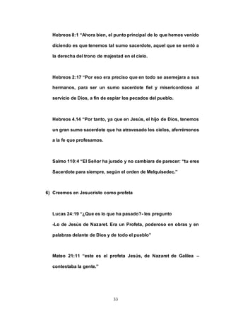 33
Hebreos 8:1 “Ahora bien, el punto principal de lo que hemos venido
diciendo es que tenemos tal sumo sacerdote, aquel que se sentó a
la derecha del trono de majestad en el cielo.
Hebreos 2:17 “Por eso era preciso que en todo se asemejara a sus
hermanos, para ser un sumo sacerdote fiel y misericordioso al
servicio de Dios, a fin de espiar los pecados del pueblo.
Hebreos 4.14 “Por tanto, ya que en Jesús, el hijo de Dios, tenemos
un gran sumo sacerdote que ha atravesado los cielos, aferrémonos
a la fe que profesamos.
Salmo 110:4 “El Señor ha jurado y no cambiara de parecer: “tu eres
Sacerdote para siempre, según el orden de Melquisedec.”
6) Creemos en Jesucristo como profeta
Lucas 24:19 “¿Que es lo que ha pasado?- les pregunto
-Lo de Jesús de Nazaret. Era un Profeta, poderoso en obras y en
palabras delante de Dios y de todo el pueblo”
Mateo 21:11 “este es el profeta Jesús, de Nazaret de Galilea –
contestaba la gente.”
 